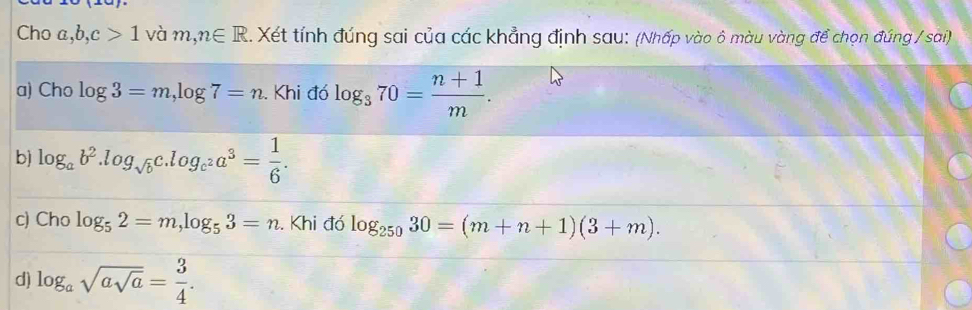 Cho a, b, c>1 và m,n∈ R. Xét tính đúng sai của các khẳng định sau: (Nhấp vào ô màu vàng để chọn đúng / sai) 
a) Cho log 3=m, log 7=n. Khi đó log _370= (n+1)/m . 
b) log _ab^2. log _sqrt(b)c.log _c^2a^3= 1/6 . 
c) Cho log _52=m, log _53=n. Khi đó log _25030=(m+n+1)(3+m). 
d) log _asqrt(asqrt a)= 3/4 .