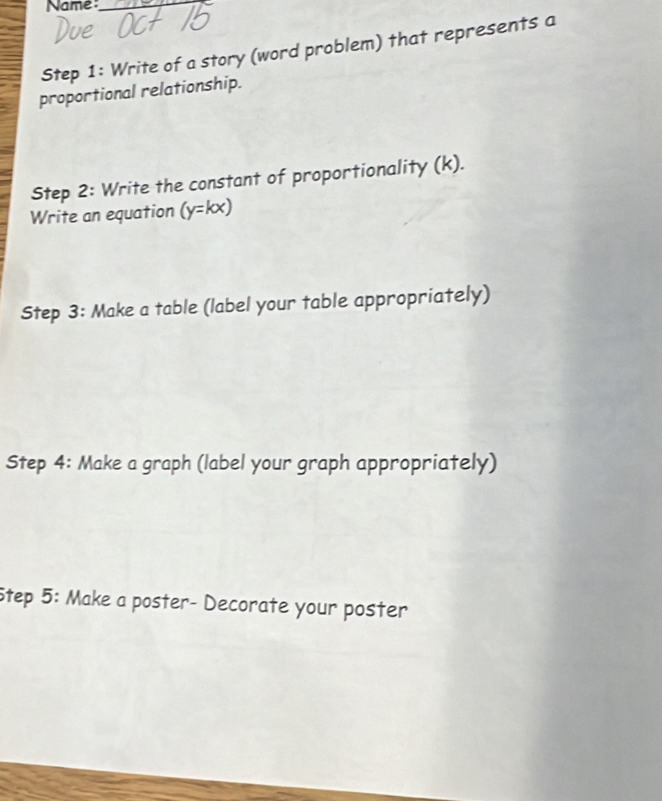 Name:_ 
Step 1: Write of a story (word problem) that represents a 
proportional relationship. 
Step 2: Write the constant of proportionality (k). 
Write an equation (y=kx)
Step 3: Make a table (label your table appropriately) 
Step 4: Make a graph (label your graph appropriately) 
Step 5: Make a poster- Decorate your poster