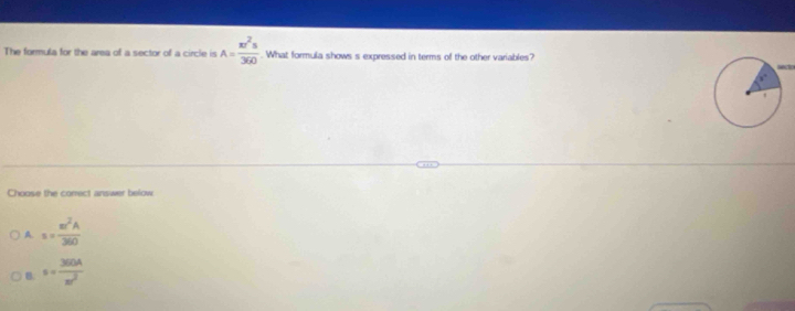 The formula for the area of a sector of a circle is A= π r^2s/360 . What formula shows s expressed in terms of the other variables?
Choose the comect answer below
A s= π r^2A/360 
B s= 360A/π^2 