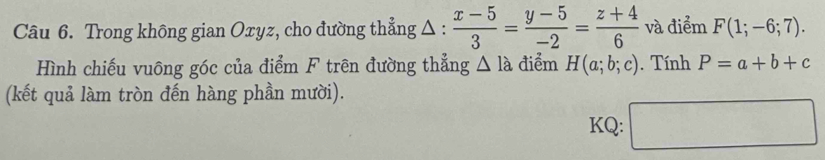 Trong không gian Oxyz, cho đường thẳng △ :  (x-5)/3 = (y-5)/-2 = (z+4)/6  và điểm F(1;-6;7). 
Hình chiếu vuông góc của điểm F trên đường thẳng △ la điểm H(a;b;c). Tính P=a+b+c
(kết quả làm tròn đến hàng phần mười). 
KQ: □