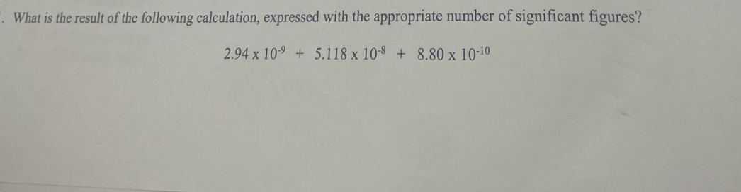 What is the result of the following calculation, expressed with the appropriate number of significant figures?
2.94* 10^(-9)+5.118* 10^(-8)+8.80* 10^(-10)