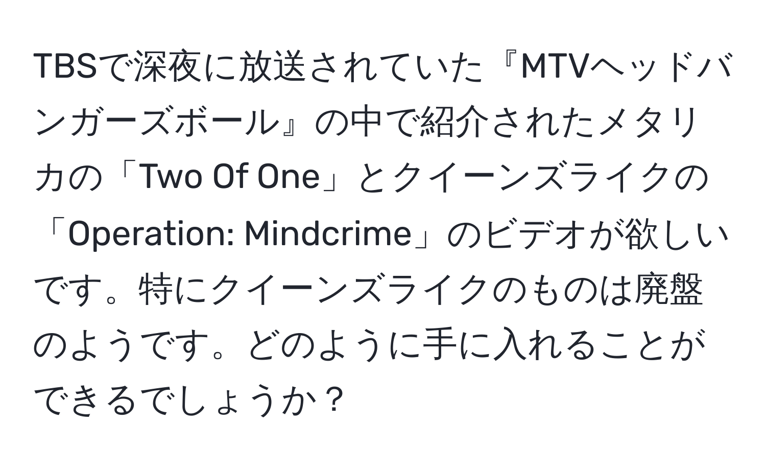 TBSで深夜に放送されていた『MTVヘッドバンガーズボール』の中で紹介されたメタリカの「Two Of One」とクイーンズライクの「Operation: Mindcrime」のビデオが欲しいです。特にクイーンズライクのものは廃盤のようです。どのように手に入れることができるでしょうか？