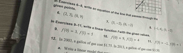 given points.
n Exercises 6-8, write an equation of the line that passes through the
6. (2,3),(0,9) 7. (5,-2),(0,-2)
In Exercises 9-11, write a linear function f with the given values. 9. 8. (-1,4),(0,-2)
f(0)=3,f(1)=5 10. f(0)=9,f(2)=4 11. f(3)=-2,f(0)=1
12. In 2003, a gallon of gas cost $1.75. In 2013, a gallon of gas cost $3.50.
a. Write a linear model that