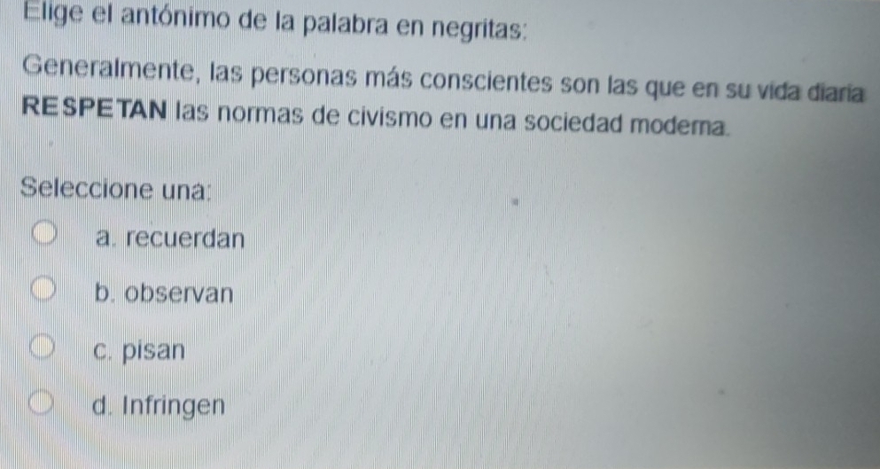 Elige el antónimo de la palabra en negritas:
Generalmente, las personas más conscientes son las que en su vida diaría
RESPETAN las normas de civismo en una sociedad modera.
Seleccione una:
a. recuerdan
b. observan
c. pisan
d. Infringen