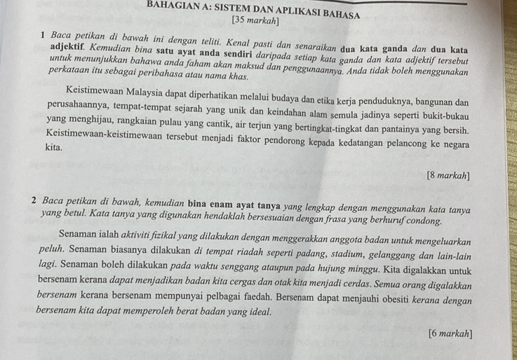 BAHAGIAN A: SISTEM DAN APLIKASI BAHASA
[35 markah]
1 Baca petikan di bawah ini dengan teliti. Kenal pasti dan senaraikan dua kata ganda dan dua kata
adjektif. Kemudian bina satu ayat anda sendiri daripada setiap kata ganda dan kata adjektiftersebut
untuk menunjukkan bahawa anda faham akan maksud dan penggunaannya. Anda tidak boleh menggunakan
perkataan itu sebagai peribahasa atau nama khas.
Keistimewaan Malaysia dapat diperhatikan melalui budaya dan etika kerja penduduknya, bangunan dan
perusahaannya, tempat-tempat sejarah yang unik dan keindahan alam semula jadinya seperti bukit-bukau
yang menghijau, rangkaian pulau yang cantik, air terjun yang bertingkat-tingkat dan pantainya yang bersih.
Keistimewaan-keistimewaan tersebut menjadi faktor pendorong kepada kedatangan pelancong ke negara
kita.
[8 markah]
2 Baca petikan di bawah, kemudian bina enam ayat tanya yang lengkap dengan menggunakan kata tanya
yang betul. Kata tanya yang digunakan hendaklah bersesuaian dengan frasa yang berhuruf condong.
Senaman ialah aktiviti fizikal yang dilakukan dengan menggerakkan anggota badan untuk mengeluarkan
peluh. Senaman biasanya dilakukan di tempat riadah seperti padang, stadium, gelanggang dan lain-lain
lagi. Senaman boleh dilakukan pada waktu senggang ataupun pada hujung minggu. Kita digalakkan untuk
bersenam kerana dapat menjadikan badan kita cergas dan otak kita menjadi cerdas. Semua orang digalakkan
bersenam kerana bersenam mempunyai pelbagai faedah. Bersenam dapat menjauhi obesiti kerana dengan
bersenam kita dapat memperoleh berat badan yang ideal.
[6 markah]