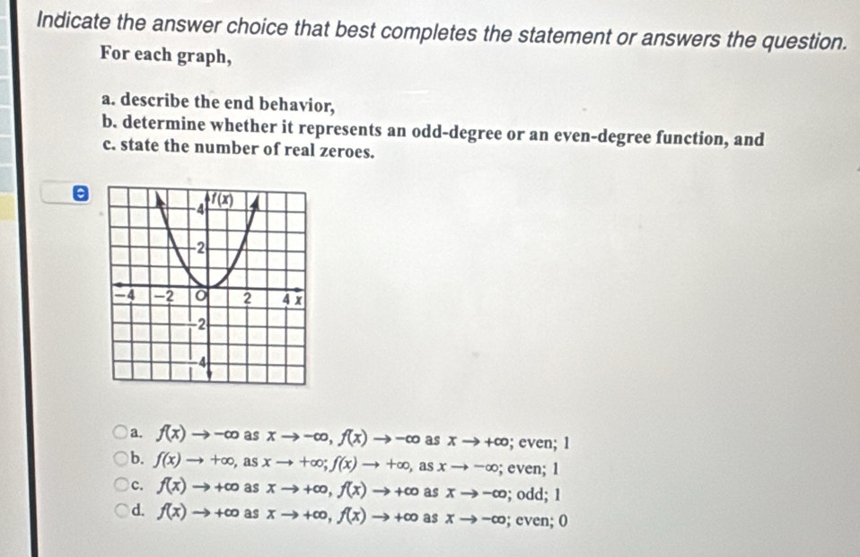 Indicate the answer choice that best completes the statement or answers the question.
For each graph,
a. describe the end behavior,
b. determine whether it represents an odd-degree or an even-degree function, and
c. state the number of real zeroes.
a. f(x)to -∈fty asxto -∈fty ,f(x)to -∈fty asxto +∈fty; even; 1
b. f(x)to +∈fty ,asxto +∈fty ;f(x)to +∈fty ,asxto -∈fty; even; 1
c. f(x)to +∈fty a s xto +∈fty ,f(x)to +∈fty as xto -∈fty; odd; 1
d. f(x)to +∈fty as xto +∈fty ,f(x)to +∈fty as xto -∈fty; even; 0