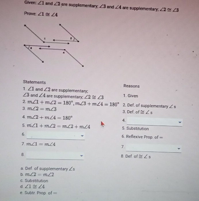 Given: ∠ 1 and ∠ 2 are supplementary; ∠ 3 and ∠ 4 are supplementary; ∠ 2≌ ∠ 3
Prove: ∠ 1≌ ∠ 4
Statements Reasons
1. ∠ 1 and ∠ 2 are supplementary;
∠ 3 and ∠ 4 are supplementary; ∠ 2≌ ∠ 3 1. Given
2m∠ 1+m∠ 2=180°, m∠ 3+m∠ 4=180° 2. Def. of supplementary ∠ s
3. m∠ 2=m∠ 3 3. D( f. of ≌ ∠ s
4. m∠ 2+m∠ 4=180° 4.
5. m∠ 1+m∠ 2=m∠ 2+m∠ 4 5. Substitution
6._ 6. Reflexive Prop. of =
7 m∠ 1=m∠ 4
_
7.
_
8 8 Def of ≌ ∠ s
a. Def of supplementary ∠ s
b. m∠ 2=m∠ 2
c. Substitution
d. ∠ 1≌ ∠ 4
e. Subtr. Prop. of=