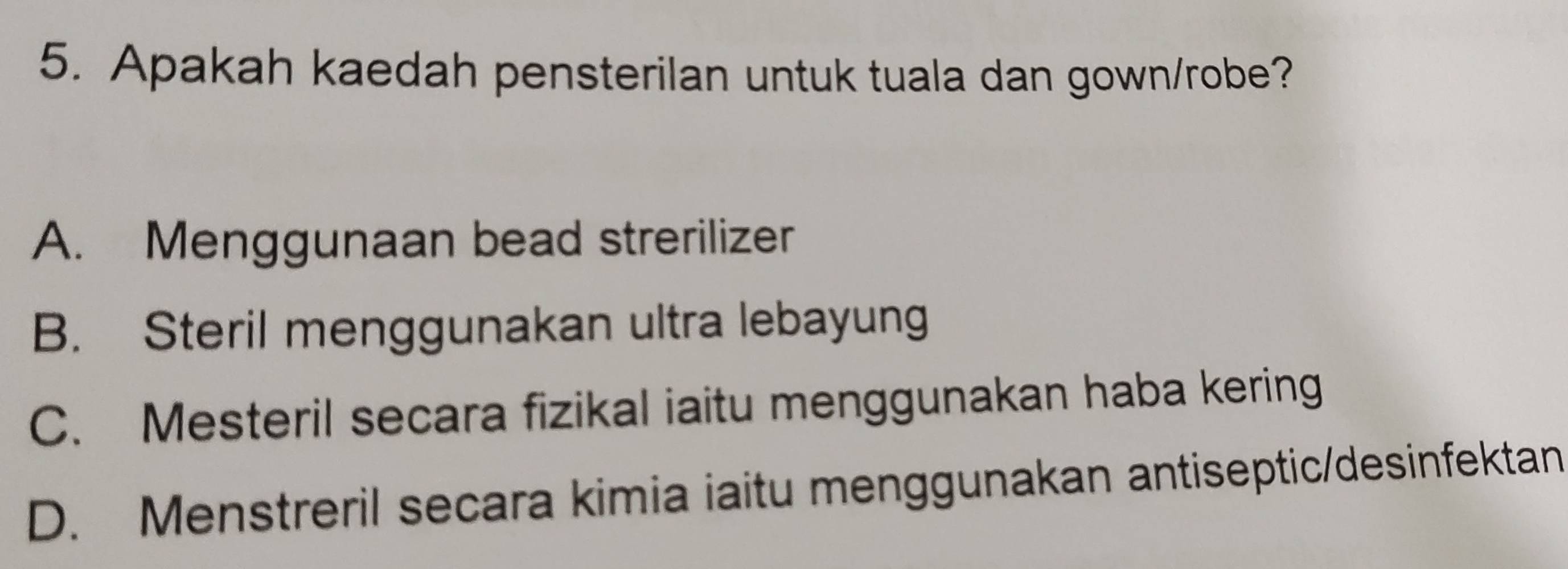 Apakah kaedah pensterilan untuk tuala dan gown/robe?
A. Menggunaan bead strerilizer
B. Steril menggunakan ultra lebayung
C. Mesteril secara fizikal iaitu menggunakan haba kering
D. Menstreril secara kimia iaitu menggunakan antiseptic/desinfektan