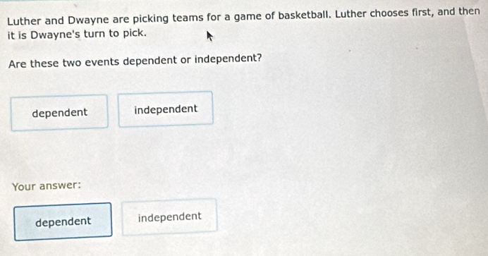 Luther and Dwayne are picking teams for a game of basketball. Luther chooses first, and then
it is Dwayne's turn to pick.
Are these two events dependent or independent?
dependent independent
Your answer:
dependent independent