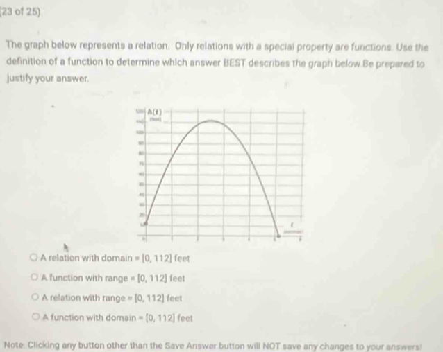 (23 of 25)
The graph below represents a relation. Only relations with a special property are furctions. Use the
definition of a function to determine which answer BEST describes the graph below.Be prepared to
justify your answer.
A relation with domain =[0,112] feet
A function with range =[0,112] feet
A relation with range =[0,112] feet
A function with domain =[0,112] feet
Note: Clicking any button other than the Save Answer button will NOT save any changes to your answers!