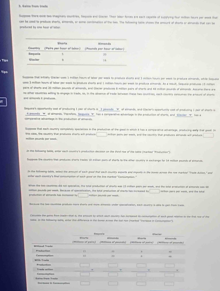 Gains from trade
Suppose there exist two imaginary countries, Sequoia and Glacier. Their labor forces are each capable of supplying four million hours per week that
can be used to produce shorts, almonds, or some combination of the two. The following table shows the amount of shorts or almonds that can be
produced by onn hour of taber
Tips
Tips
Suppose that Initially Glacier uses 1 milion hours of labor per week to produce shorts and 3 million hours per week to produce almonds, while Sequoia
uses 3 million hours of labor per week to produce shorts and 1 million hours per week to produce almonds. As a result, Sequoia produces 15 million
pairs of shorts and 20 million pounds of almonds, and Glacier produces 8 million pairs of shorts and 48 million pounds of almonds. Assume there are
no other countries willing to engage in trade, so, in the absence of trade between these two countries, each country consumes the amount of shorts
and almonds it produces.
T
Sequeia's opportunity cost of producing 1 pair of shorts is _2 pounds__▼_ of almonds, and Glacier's opportunity cost of producing 1 pair of shorts is
4 pounds√ of almonds. Therefore, Sequola  has a comparative advantage in the production of shorts, and Glacler has a
comparative advantage in the production of almends.
Suppose that each country completely specializes in the production of the good in which it has a comparative advantage, producing only that good. In
this case, the country that produces shorts will produce □ million pairs per week, and the country that produces almonds will produce □
milllon pounds per week.
In the following table, enter each country's production decision on the third row of the table (marked "Production").
Suppose the country that produces shorts trades 18 million pairs of sherts to the other country in exchange for 54 millian pounds of almonds.
In the following table, select the amount of each good that each country exports and imports in the boxes across the row marked "Trade Action," and
enter each country's final consumption of each good on the line marked "Consumption."
When the two countnes did not specialize, the total production of shorts was 23 million pairs per week, and the total production of almonds was 68
million pounda per week. Because of specialization, the total production of shorts has increased by □ million pairs per week, and the total
production of almonds has increased by □ millian pounds per week.
Because the two countries produca more shorts and more almonds under specialization, each country is able to gain from trade
Calculate the gains from trade—that is, the amount by which each country has increased its consumption of each good relative to the first row of the
tabie. In the following tabile, enter this difference in the boxes across the last row (marked "Increase in Consumption").