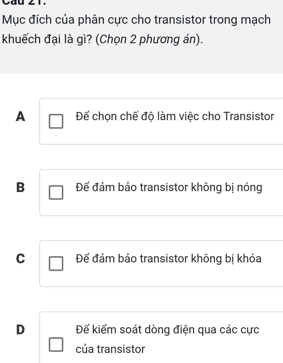 Cay
Mục đích của phân cực cho transistor trong mạch
khuếch đại là gì? (Chọn 2 phương án).
A Để chọn chế độ làm việc cho Transistor
B Để đảm bảo transistor không bị nóng
C Để đảm bảo transistor không bị khóa
D Để kiểm soát dòng điện qua các cực
của transistor