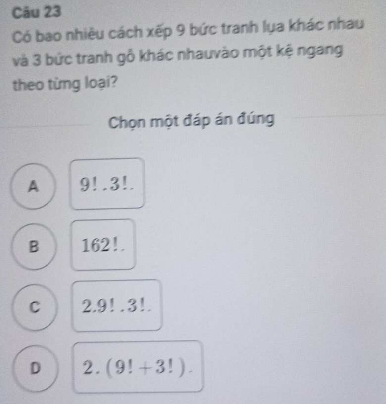 Có bao nhiêu cách xếp 9 bức tranh lụa khác nhau
và 3 bức tranh gỗ khác nhauvào một kệ ngang
theo từng loại?
Chọn một đáp án đúng
A 9!· 3!.
B 162!.
C 2.9!.3!.
D 2. (9!+3!).