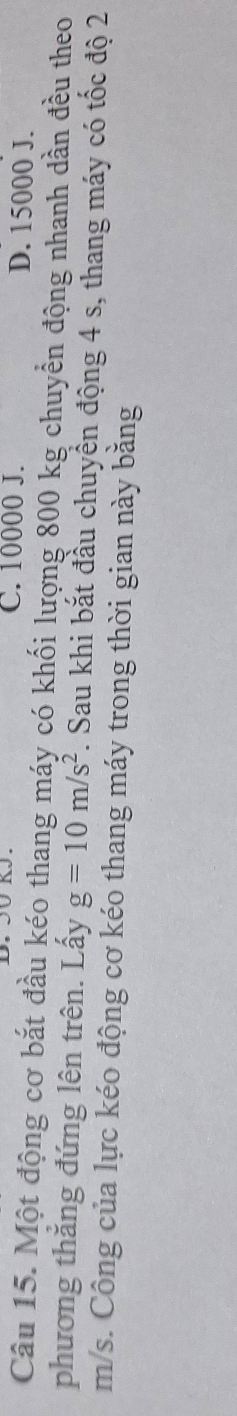 C. 10000 J. D. 15000 J.
Câu 15. Một động cơ bắt đầu kéo thang máy có khối lượng 800 kg chuyển động nhanh dần đều theo
phương thắng đứng lên trên. Lấy g=10m/s^2. Sau khi bắt đầu chuyển động 4 s, thang máy có tốc độ 2
m/s. Công của lực kéo động cơ kéo thang máy trong thời gian này bằng