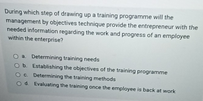 During which step of drawing up a training programme will the
management by objectives technique provide the entrepreneur with the
needed information regarding the work and progress of an employee
within the enterprise?
a. Determining training needs
b. Establishing the objectives of the training programme
c. Determining the training methods
d. Evaluating the training once the employee is back at work