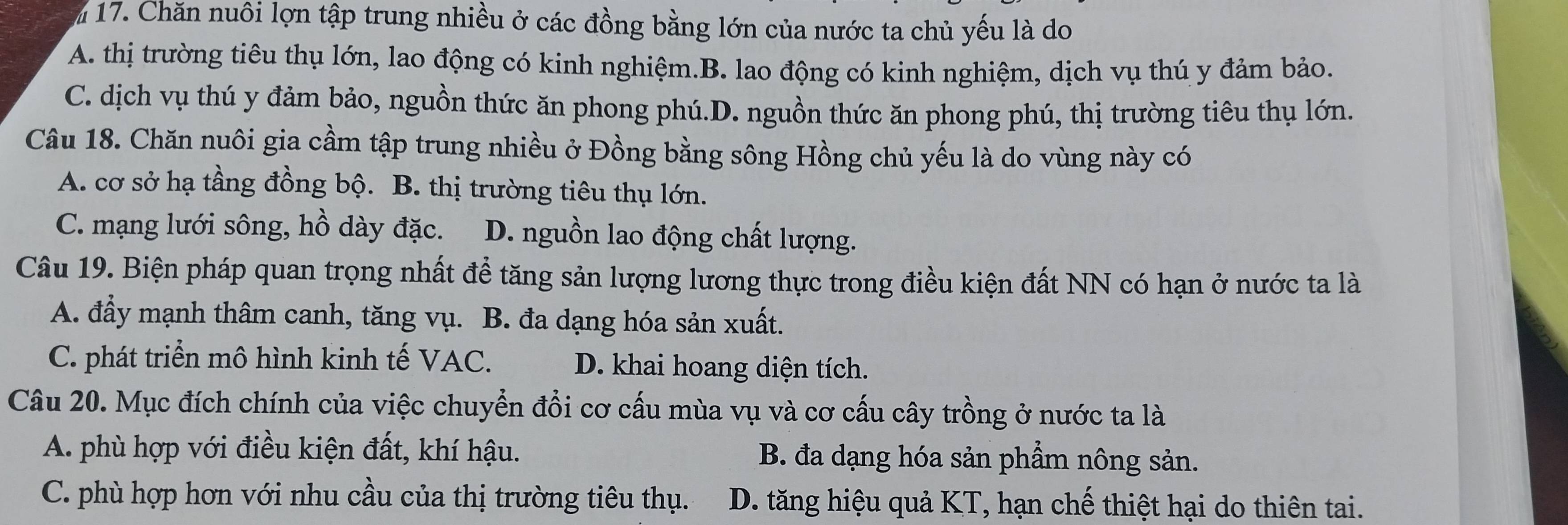 Chăn nuôi lợn tập trung nhiều ở các đồng bằng lớn của nước ta chủ yếu là do
A. thị trường tiêu thụ lớn, lao động có kinh nghiệm.B. lao động có kinh nghiệm, dịch vụ thú y đảm bảo.
C. dịch vụ thú y đảm bảo, nguồn thức ăn phong phú.D. nguồn thức ăn phong phú, thị trường tiêu thụ lớn.
Câu 18. Chăn nuôi gia cầm tập trung nhiều ở Đồng bằng sông Hồng chủ yếu là do vùng này có
A. cơ sở hạ tầng đồng bộ. B. thị trường tiêu thụ lớn.
C. mạng lưới sông, hồ dày đặc. D. nguồn lao động chất lượng.
Câu 19. Biện pháp quan trọng nhất đề tăng sản lượng lương thực trong điều kiện đất NN có hạn ở nước ta là
A. đẩy mạnh thâm canh, tăng vụ. B. đa dạng hóa sản xuất.
C. phát triển mô hình kinh tế VAC. D. khai hoang diện tích.
Câu 20. Mục đích chính của việc chuyển đổi cơ cấu mùa vụ và cơ cấu cây trồng ở nước ta là
A. phù hợp với điều kiện đất, khí hậu. B. đa dạng hóa sản phẩm nông sản.
C. phù hợp hơn với nhu cầu của thị trường tiêu thụ. D. tăng hiệu quả KT, hạn chế thiệt hại do thiên tai.