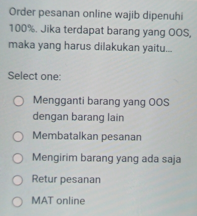 Order pesanan online wajib dipenuhi
100%. Jika terdapat barang yang OOS,
maka yang harus dilakukan yaitu...
Select one:
Mengganti barang yang OOS
dengan barang lain
Membatalkan pesanan
Mengirim barang yang ada saja
Retur pesanan
MAT online