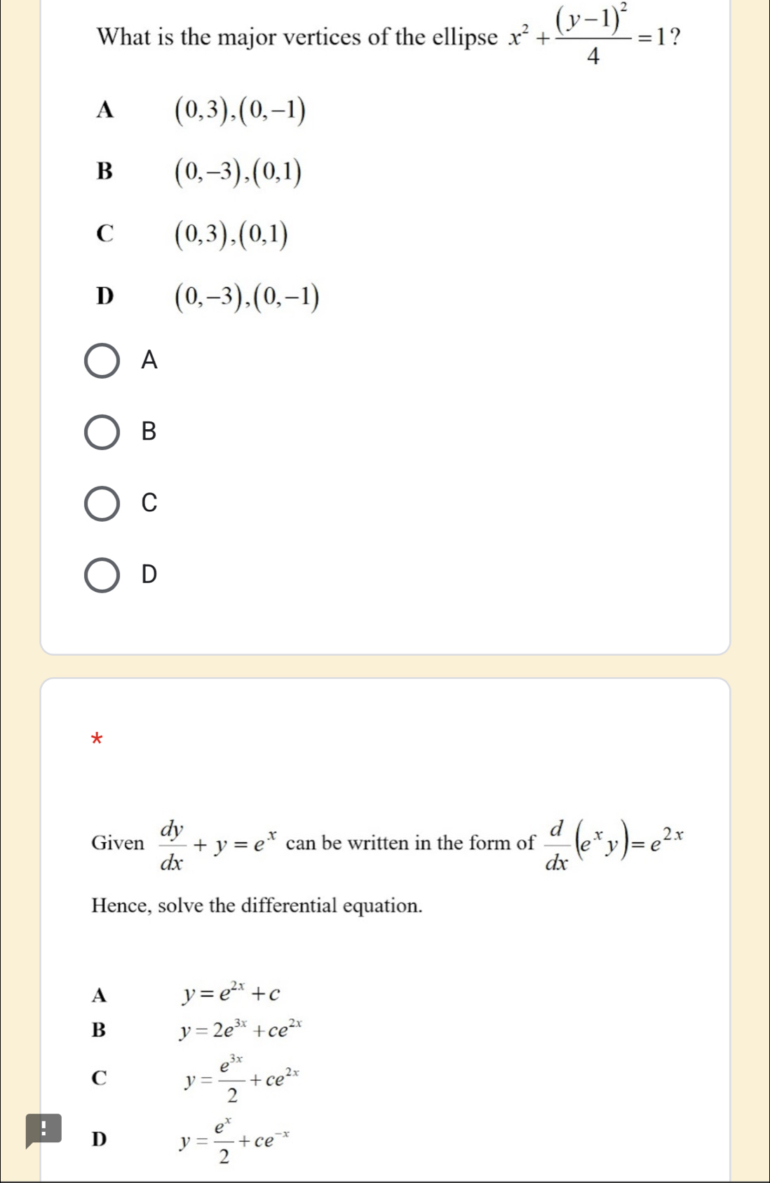 What is the major vertices of the ellipse x^2+frac (y-1)^24=1 ?
A (0,3),(0,-1)
B (0,-3), (0,1)
C (0,3),(0,1)
D (0,-3), (0,-1)
A
B
C
D
*
Given  dy/dx +y=e^x can be written in the form of  d/dx (e^xy)=e^(2x)
Hence, solve the differential equation.
A y=e^(2x)+c
B y=2e^(3x)+ce^(2x)
C y= e^(3x)/2 +ce^(2x)! D y= e^x/2 +ce^(-x)