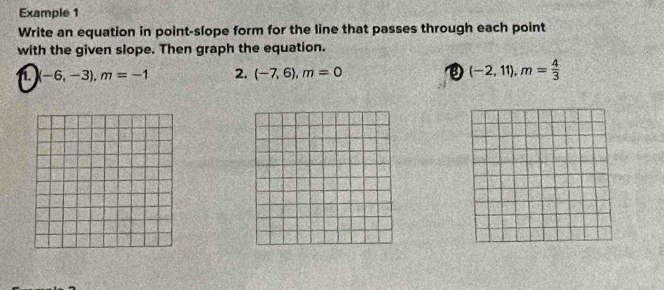 Example 1 
Write an equation in point-slope form for the line that passes through each point 
with the given slope. Then graph the equation. 
i.) (-6,-3), m=-1
2. (-7,6), m=0
(-2,11), m= 4/3 