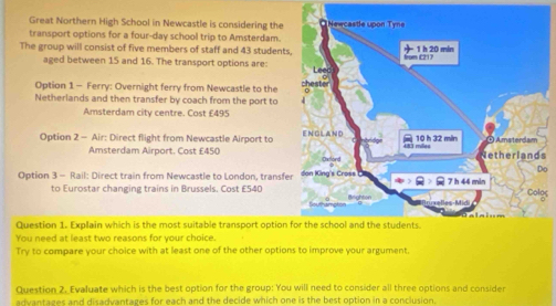 Great Northern High School in Newcastle is considering the 
transport options for a four-day school trip to Amsterdam. 
The group will consist of five members of staff and 43 students 
aged between 15 and 16. The transport options are: 
Option 1 - Ferry: Overnight ferry from Newcastle to the 
Netherlands and then transfer by coach from the port to 
Amsterdam city centre. Cost £495
Option 2 - Air: Direct flight from Newcastle Airport to 
Amsterdam Airport. Cost £450 s
o 
Option 3 - Rail: Direct train from Newcastle to London, transfe 
to Eurostar changing trains in Brussels. Cost £540
gs 
Question 1. Explain which is the most suitable transport option 
You need at least two reasons for your choice. 
Try to compare your choice with at least one of the other options to improve your argument, 
Question 2. Evaluate which is the best option for the group: You will need to consider all three options and consider 
advantages and disadvantages for each and the decide which one is the best option in a conclusion.