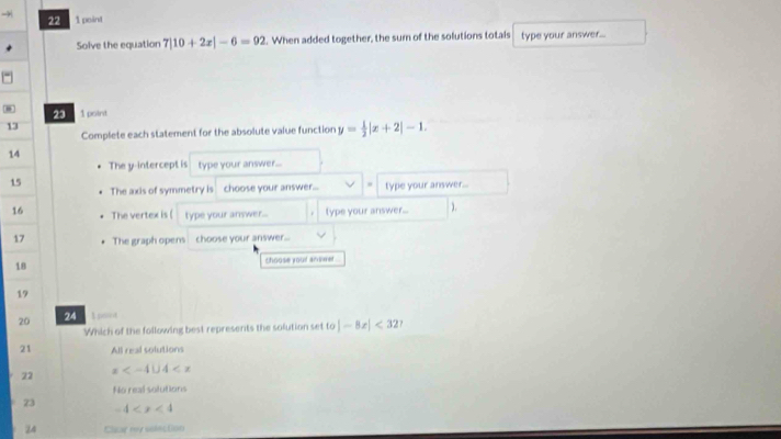 Solve the equation 7|10+2x|-6=92 l. When added together, the sum of the solutions totals type your answer...
23
- 1 point y= 1/2 |x+2|-1. 
13
Complete each statement for the absolute value function
14
The y-intercept is type your answer...
15
The axis of symmetry is choose your answer... type your answer...
16 The vertex is ( type your answer... type your answer... ).
17 The graph opens choose your answer...
18 shoose youl anwt .
19
20 24 1 peint
Which of the following best represents the solution set to |-8x|<327</tex> 
21 All real solutions
22 x
No real solutions
73 -4
24 Clcar my udection