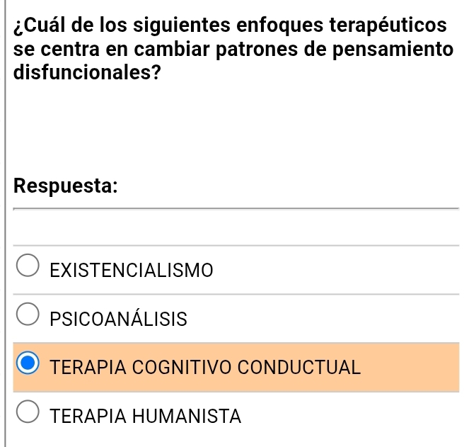 ¿Cuál de los siguientes enfoques terapéuticos
se centra en cambiar patrones de pensamiento
disfuncionales?
Respuesta:
EXISTENCIALISMO
PSICOANÁLISIS
TERAPIA COGNITIVO CONDUCTUAL
TERAPIA HUMANISTA