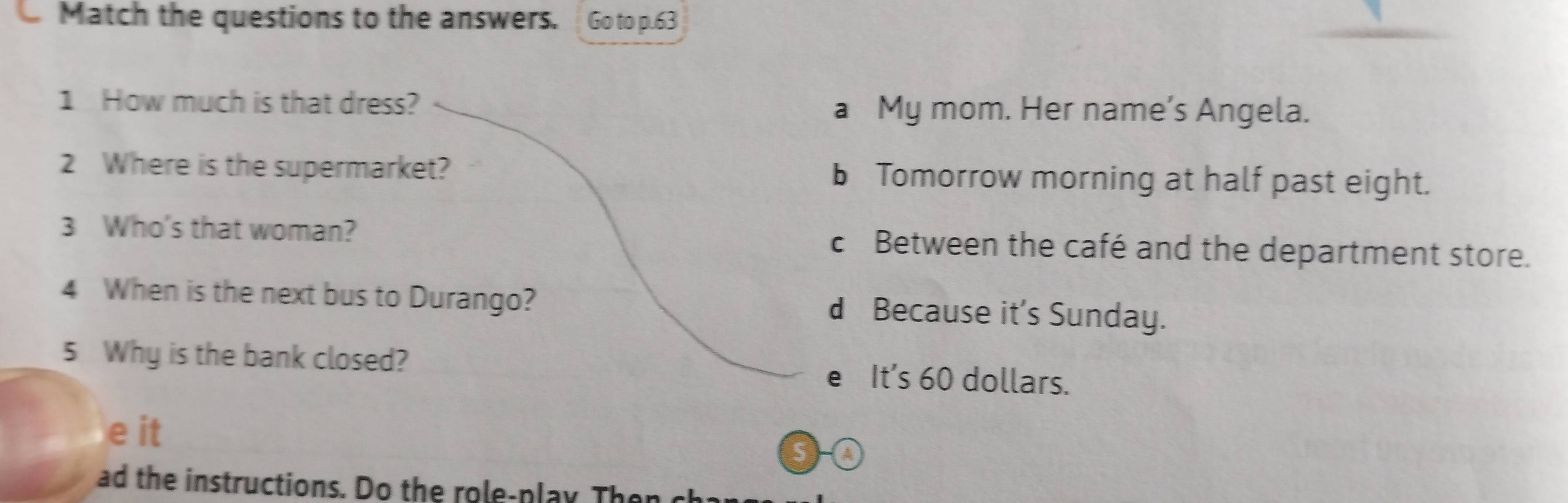 Match the questions to the answers. Go to p.63
1 How much is that dress? a My mom. Her name’s Angela.
2 Where is the supermarket? bTomorrow morning at half past eight.
3 Who's that woman? c Between the café and the department store.
4 When is the next bus to Durango? d Because it's Sunday.
5 Why is the bank closed? e It's 60 dollars.
e it
S A
ad the instructions. Do the role-play Then