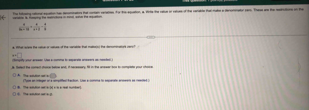 The following rational equation has denominators that contain variables. For this equation, a. Write the value or values of the variable that make a denominator zero. These are the restrictions on the
variable. b. Keeping the restrictions in mind, solve the equation.
 4/9x+18 = 4/x+2 - 4/9 
a. What is/are the value or values of the variable that make(s) the denominators zero?
x=□
(Simplify your answer. Use a comma to separate answers as needed.)
b. Select the correct choice below and, if necessary, fill in the answer box to complete your choice
A. The solution set is (□ 
(Type an integer or a simplified fraction. Use a comma to separate answers as needed.)
B. The solution set is x| x is a real number.
C. The solution set is ø.