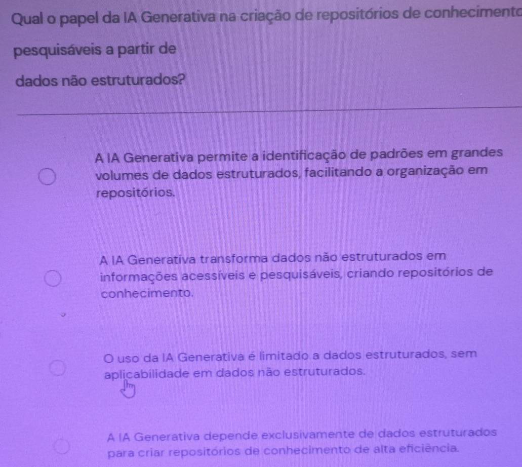 Qual o papel da IA Generativa na criação de repositórios de conhecimento
pesquisáveis a partir de
dados não estruturados?
A IA Generativa permite a identificação de padrões em grandes
volumes de dados estruturados, facilitando a organização em
repositórios.
A IA Generativa transforma dados não estruturados em
informações acessíveis e pesquisáveis, criando repositórios de
conhecimento.
O uso da IA Generativa é limitado a dados estruturados, sem
aplicabilidade em dados não estruturados.
A |A Generativa depende exclusivamente de dados estruturados
para criar repositórios de conhecimento de alta eficiência.