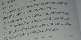 neign_
Reason: Following is the correct statement of
the dialogue above, except ....
A. Mirna meets Citra coincidentally
B. Citra has been busy with her study
C. Mirna asks Citra to go out sometime
_
D. Citra often plays outdoor