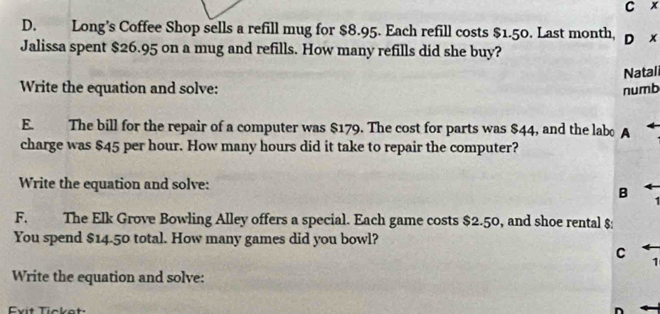 x
D. Long’s Coffee Shop sells a refill mug for $8.95. Each refill costs $1.50. Last month, D x 
Jalissa spent $26.95 on a mug and refills. How many refills did she buy? 
Write the equation and solve: numb Natali 
E. The bill for the repair of a computer was $179. The cost for parts was $44, and the labo A 
charge was $45 per hour. How many hours did it take to repair the computer? 
Write the equation and solve: 
B 
F. The Elk Grove Bowling Alley offers a special. Each game costs $2.50, and shoe rental $
You spend $14.50 total. How many games did you bowl? 
C 
1 
Write the equation and solve: 
Evit Tickot