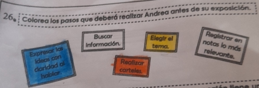 266 Colorea los pasos que deberá realizar Andrea antes de su exposición. 
Buscar Elegir el 
Registrar en 
Información. notas lo más 
Expresor las 
tema. 
relevante. 
Realizar 
claridad of ideas con 
hablar. 
carteles.