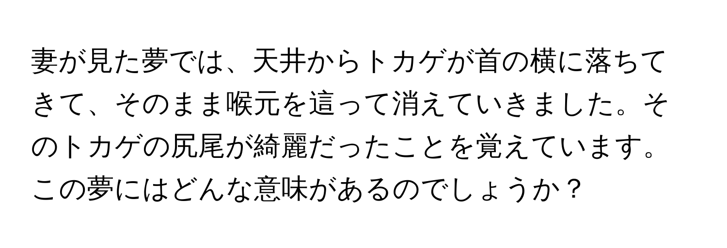 妻が見た夢では、天井からトカゲが首の横に落ちてきて、そのまま喉元を這って消えていきました。そのトカゲの尻尾が綺麗だったことを覚えています。この夢にはどんな意味があるのでしょうか？