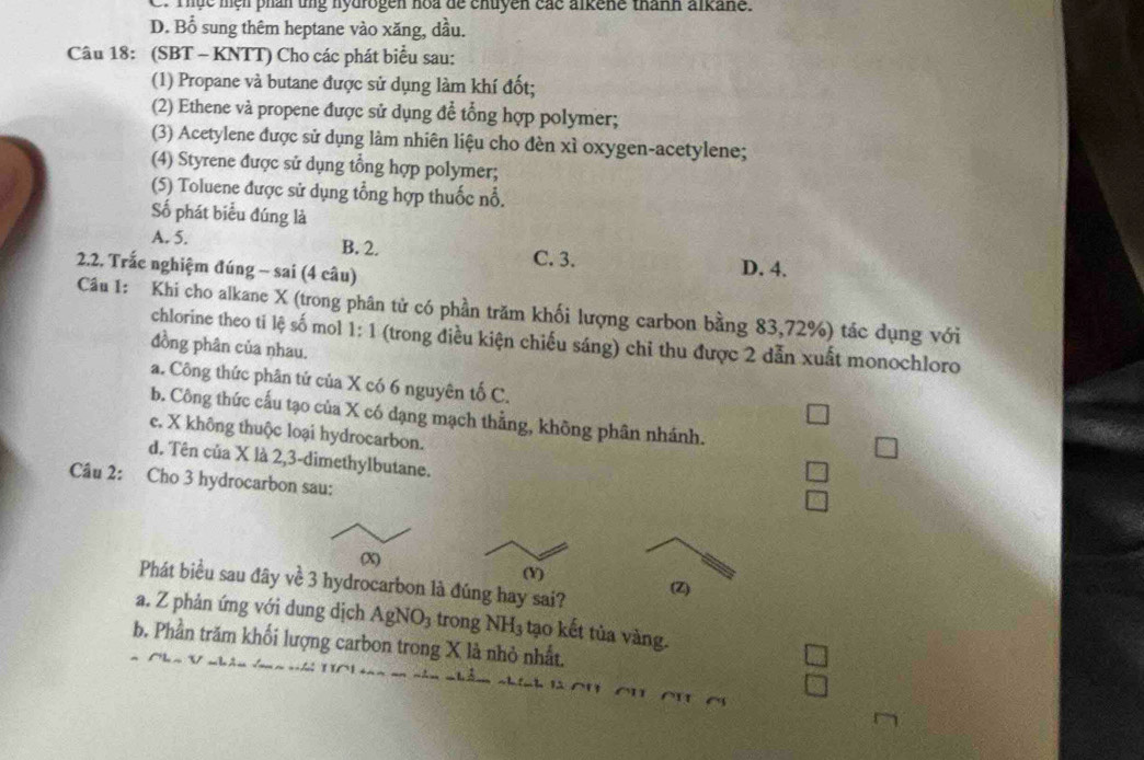 Thực mện phần ung hydrogen hoa de chuyền các alkene thành alkane.
D. Bổ sung thêm heptane vào xăng, dầu.
Câu 18: (SBT - KNTT) Cho các phát biểu sau:
(1) Propane và butane được sử dụng làm khí đốt;
(2) Ethene và propene được sử dụng để tổng hợp polymer;
(3) Acetylene được sử dụng làm nhiên liệu cho đèn xì oxygen-acetylene;
(4) Styrene được sử dụng tổng hợp polymer;
(5) Toluene được sử dụng tổng hợp thuốc nổ.
Số phát biểu đúng là
A. 5. B. 2. D. 4.
C. 3.
2.2. Trắc nghiệm đúng - sai (4 câu)
Câu 1: Khi cho alkane X (trong phân tử có phần trăm khối lượng carbon bằng 83, 72%) tác dụng với
chlorine theo ti lệ số mol 1: 1 (trong điều kiện chiếu sáng) chỉ thu được 2 dẫn xuất monochloro
đồng phân của nhau.
a. Công thức phân tứ của X có 6 nguyên tố C.
b. Công thức cấu tạo của X có dạng mạch thẳng, không phân nhánh.
e. X không thuộc loại hydrocarbon.
d. Tên của X là 2, 3 -dimethylbutane.
Câu 2: Cho 3 hydrocarbon sau:
(X) (Y)
Phát biểu sau đây về 3 hydrocarbon là đúng hay sai? (Z)
a. Z phản ứng với dung dịch AgNO_3 trong NH_3 tạo kết tủa vàng.
b. Phần trăm khối lượng carbon trong X là nhỏ nhất.