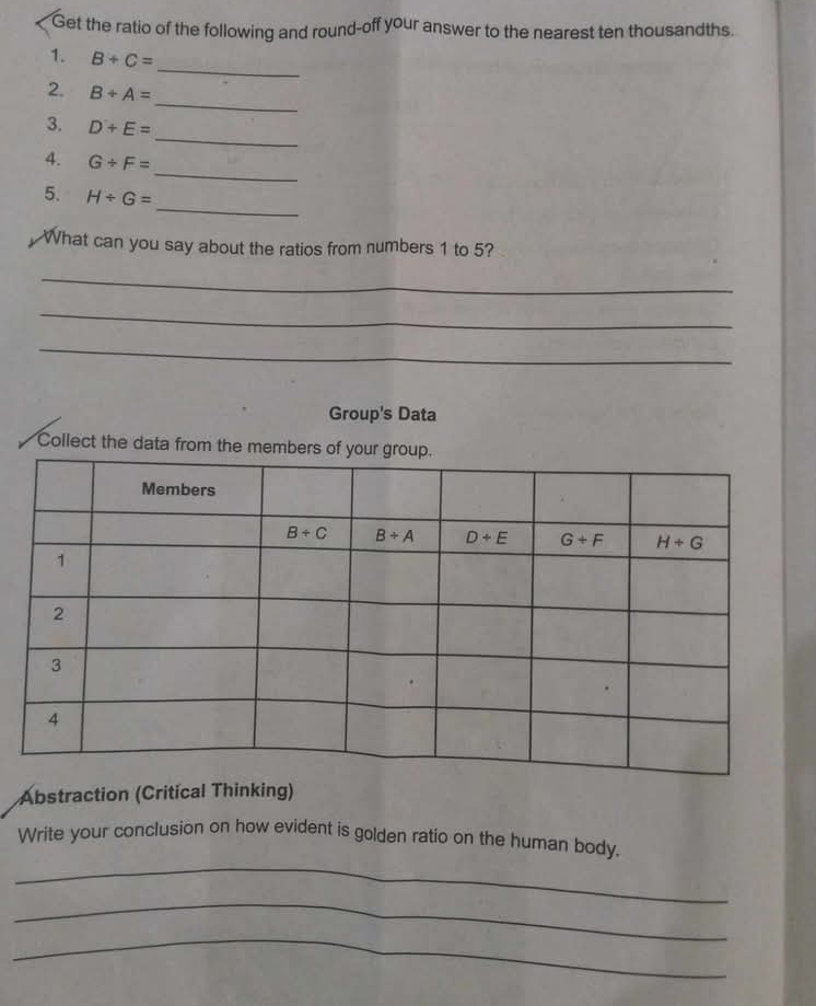 Get the ratio of the following and round-off your answer to the nearest ten thousandths.
_
1. B+C=
_
2. B+A=
_
3. D+E=
_
4. G/ F=
_
5. H/ G=
What can you say about the ratios from numbers 1 to 5?
_
_
_
Group's Data
Collect the data from the memb
Abstraction (Critical Thinking)
_
Write your conclusion on how evident is golden ratio on the human body.
_
_