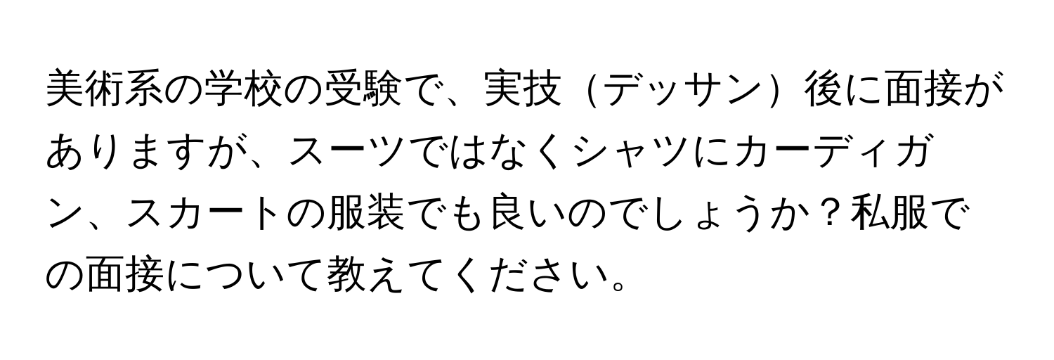 美術系の学校の受験で、実技デッサン後に面接がありますが、スーツではなくシャツにカーディガン、スカートの服装でも良いのでしょうか？私服での面接について教えてください。