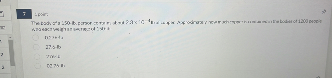 7 1 point
The body of a 150-Ib. person contains about 2.3* 10^(-4) lb of copper. Approximately, how much copper is contained in the bodies of 1200 people
who each weigh an average of 150-Ib.
0.276-Ib
27.6-Ib
2
276-Ib
3
02.76-Ib