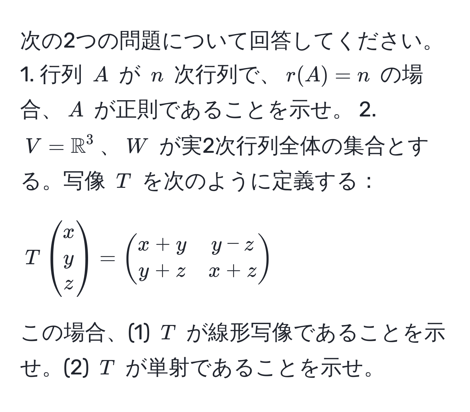 次の2つの問題について回答してください。 1. 行列 $A$ が $n$ 次行列で、$r(A) = n$ の場合、$A$ が正則であることを示せ。 2. $V = mathbbR^((3$、$W$ が実2次行列全体の集合とする。写像 $T$ を次のように定義する：   
[ 
Tbeginpmatrix) x  y  z endpmatrix) = beginpmatrix x+y & y-z  y+z & x+z endpmatrix 
] 
この場合、(1) $T$ が線形写像であることを示せ。(2) $T$ が単射であることを示せ。