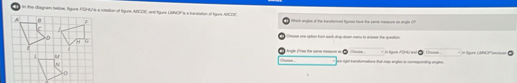 ) In the diagram below, figure FGHU is a rotation of figure ABCDE, and figure LMNOP is a translation of figure ABCDE. 
Which angles of the transformed figures have the same measure as angle O
Choose one option from each drop-down menu to answer the question. 
Angle D has the same measure as Choose.. Choose... - in figure LMNOP secause 
Choose.. are rigid transformations that map angles to comresponding angles.