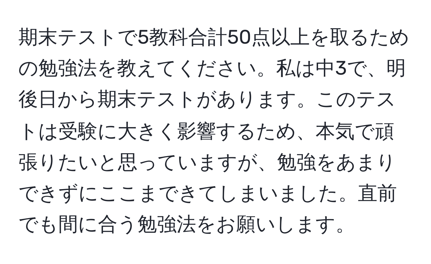 期末テストで5教科合計50点以上を取るための勉強法を教えてください。私は中3で、明後日から期末テストがあります。このテストは受験に大きく影響するため、本気で頑張りたいと思っていますが、勉強をあまりできずにここまできてしまいました。直前でも間に合う勉強法をお願いします。