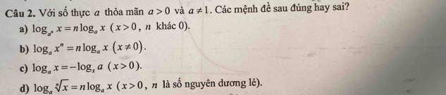 Với số thực a thỏa mãn a>0 và a!= 1. Các mệnh đề sau đúng hay sai?
a) log _a^nx=nlog _ax(x>0 , n khác 0).
b) log _ax^n=nlog _ax(x!= 0).
c) log _ax=-log _xa(x>0).
d) log _asqrt[n](x)=nlog _ax(x>0 , n là số nguyên dương lẻ).