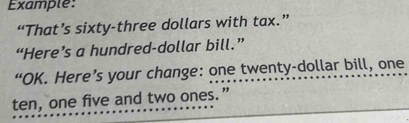 Example: 
“That’s sixty-three dollars with tax.” 
“Here’s a hundred-dollar bill.” 
“OK. Here’s your change: one twenty-dollar bill, one 
ten, one five and two ones.”