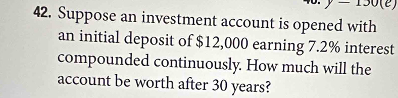 y-130(e) 
42. Suppose an investment account is opened with 
an initial deposit of $12,000 earning 7.2% interest 
compounded continuously. How much will the 
account be worth after 30 years?