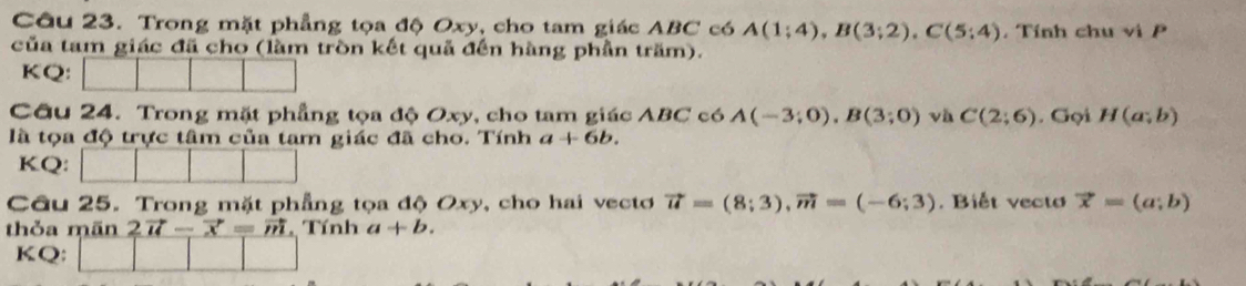 Trong mặt phẳng tọa độ Oxy, cho tam giác ABC có A(1;4), B(3;2), C(5;4) , Tính chu vi P 
của tam giác đã cho (làm tròn kết quả đến hàng phần trăm). 
KQ: 
Câu 24. Trong mặt phẳng tọa độ Oxy, cho tam giác ABC có A(-3;0), B(3;0) và C(2;6). Gọi H(a;b)
là tọa độ trực tâm của tam giác đã cho. Tính a+6b. 
KQ: 
Câu 25. Trong mặt phẳng tọa độ Oxy, cho hai vectơ vector u=(8;3), vector m=(-6;3). Biết vecto vector x=(a;b)
thỏa mãn 2vector u-vector x=vector m Tính a+b. 
KQ: