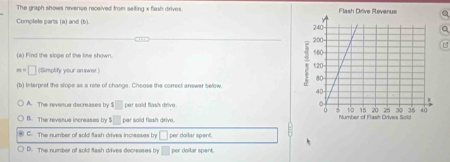 The graph shows revenue received from selling x flash drives. 
Complete parts (a) and (b). 
B
(a) Find the slope of the line shown.
m=□ (Simplify your answer.)
(b) interpret the slope as a rate of change. Choose the correct answer below.
A. The revenue decreases by $□ per sold flash drive.
B. The revenue increases by $□ per sold flash drive.
C. The number of sold flash drives increases by □ per dollar spent.
D. The number of sold flash drives decreases by □ per dollar spent.