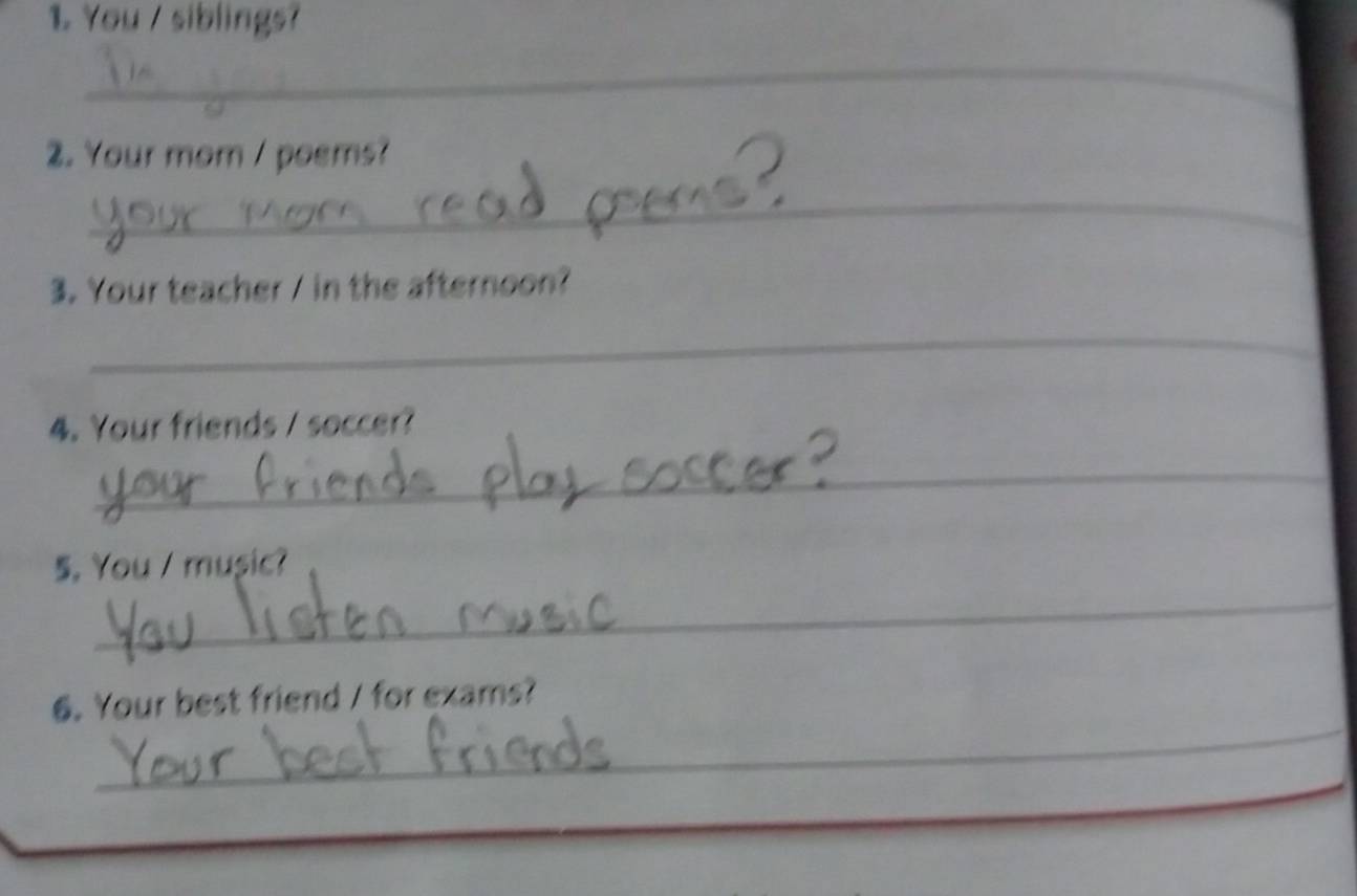 You / siblings? 
_ 
2. Your mom / poems? 
_ 
3. Your teacher / in the afternoon? 
_ 
4. Your friends / soccer? 
_ 
_ 
5. You / music? 
_ 
6. Your best friend / for exams?