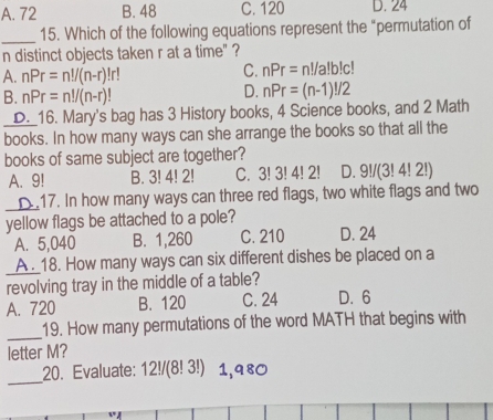 A. 72 B. 48 C. 120 D. 24
_
15. Which of the following equations represent the "permutation of
n distinct objects taken r at a time" ?
A. nPr=n!/(n-r)!r
C. nPr=n!/a!b!c!
B. nPr=n!/(n-r)!
D. nPr=(n-1)!/2
D._16. Mary's bag has 3 History books, 4 Science books, and 2 Math
books. In how many ways can she arrange the books so that all the
books of same subject are together?
A. 9! B. 3! 4! 2! C. 3! 3! 4! 2! D. 9!/(3!4!2!)
_
17. In how many ways can three red flags, two white flags and two
yellow flags be attached to a pole?
A. 5,040 B. 1,260 C. 210 D. 24
A . 18. How many ways can six different dishes be placed on a
revolving tray in the middle of a table?
A. 720 B. 120 C. 24 D. 6
_
19. How many permutations of the word MATH that begins with
letter M?
_
20. Evaluate: 12!/(8! 3!) 1,980