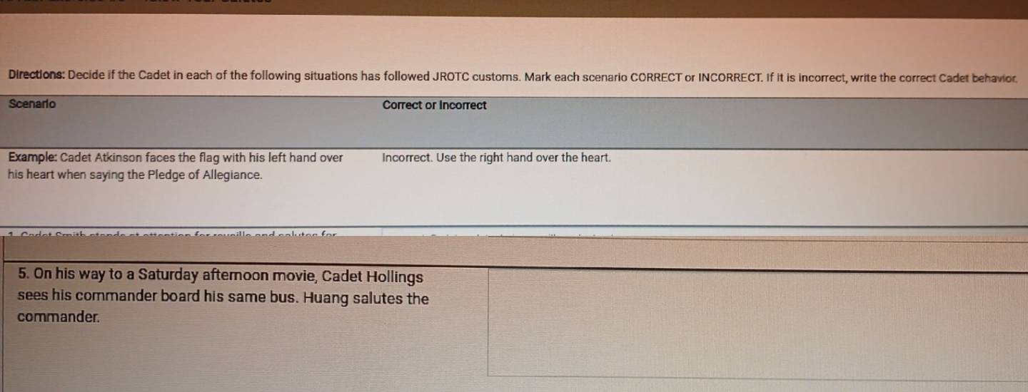 Directions: Decide if the Cadet in each of the following situations has followed JROTC customs. Mark each scenario CORRECT or INCORRECT. If it is incorrect, write the correct Cadet behavior 
Scenario Correct or Incorrect 
Example: Cadet Atkinson faces the flag with his left hand over Incorrect. Use the right hand over the heart. 
his heart when saying the Pledge of Allegiance. 
5. On his way to a Saturday afternoon movie, Cadet Hollings 
sees his commander board his same bus. Huang salutes the 
commander.