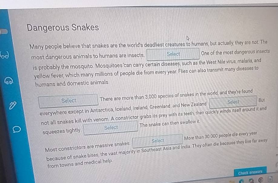 Dangerous Snakes 
Many people believe that snakes are the world's deadliest creatures to humans, but actually, they are not. The 
most dangerous animals to humans are insects. Select One of the most dangerous insects 
is probably the mosquito. Mosquitoes can carry certain diseases, such as the West Nile virus, malaria, and 
yellow fever, which many millions of people die from every year. Flies can also transmit many diseases to 
humans and domestic animals 
Select There are more than 3,000 species of snakes in the world, and they're found 
everywhere except in Antarctica, Iceland, Ireland, Greenland, and New Zealand Select But 
not all snakes kill with venom. A constrictor grabs its prey with its teeth, then quickly winds itself around it and 
squeezes tightly Select The snake can then swallow it. 
Most constrictors are massive snakes. Select More than 30 000 people die every year
because of snake bites, the vast majority in Southeast Asia and India. They often die because they live far away 
from towns and medical help. 
Check answers