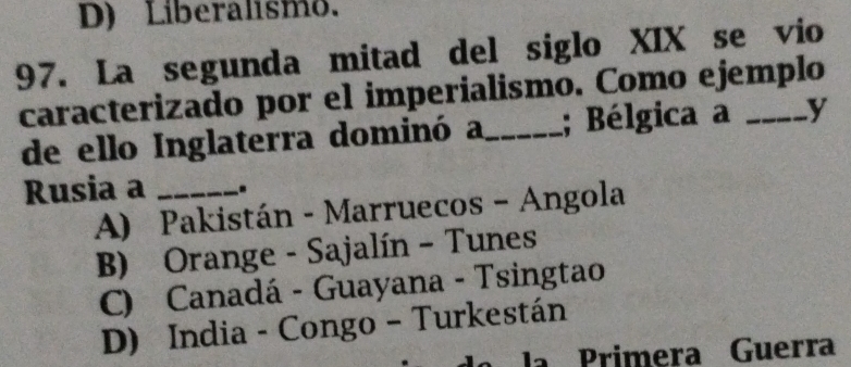 D) Liberalismo.
97. La segunda mitad del siglo XIX se vio
caracterizado por el imperialismo. Como ejemplo
de ello Inglaterra dominó a_ ; Bélgica a y
Rusia a_
A) Pakistán - Marruecos - Angola
B) Orange - Sajalín - Tunes
C) Canadá - Guayana - Tsingtao
D) India - Congo - Turkestán
la Primera Guerra